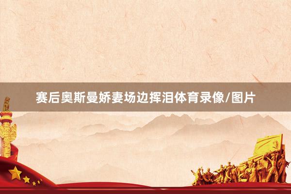 赛后奥斯曼娇妻场边挥泪体育录像/图片
