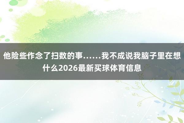 他险些作念了扫数的事……我不成说我脑子里在想什么2026最新买球体育信息
