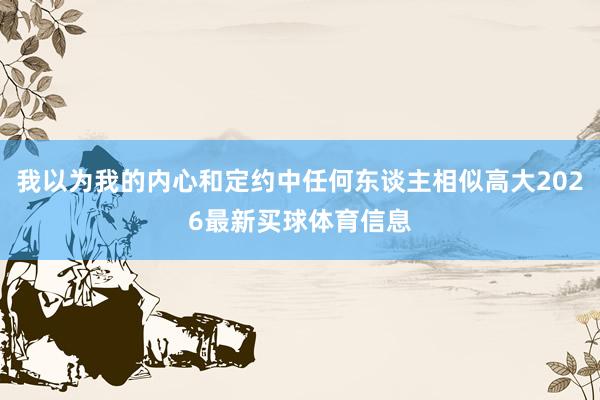 我以为我的内心和定约中任何东谈主相似高大2026最新买球体育信息