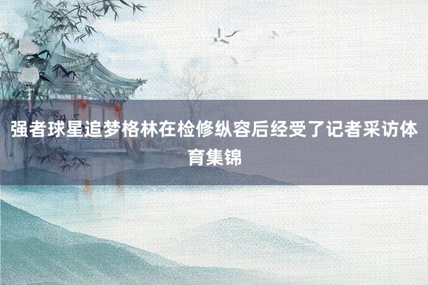 强者球星追梦格林在检修纵容后经受了记者采访体育集锦