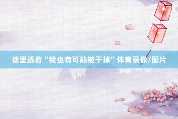 话里透着“我也有可能被干掉”体育录像/图片