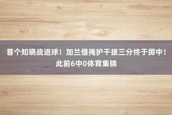 首个知晓战进球！加兰借掩护干拔三分终于掷中！此前6中0体育集锦