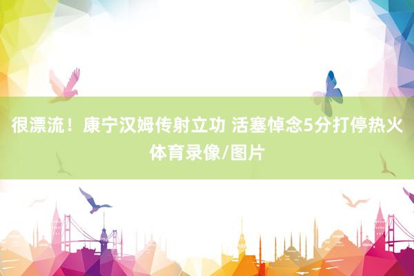 很漂流！康宁汉姆传射立功 活塞悼念5分打停热火体育录像/图片