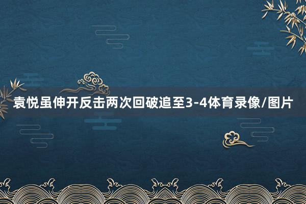 袁悦虽伸开反击两次回破追至3-4体育录像/图片