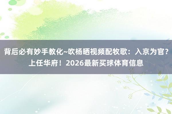 背后必有妙手教化~吹杨晒视频配牧歌：入京为官？上任华府！2026最新买球体育信息