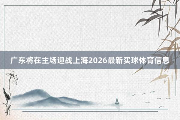 广东将在主场迎战上海2026最新买球体育信息