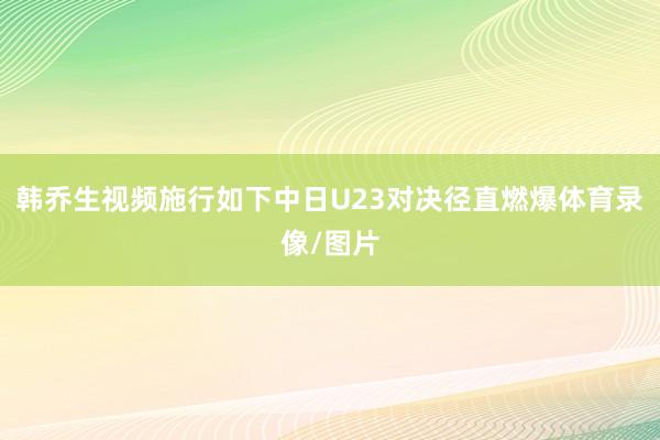 韩乔生视频施行如下中日U23对决径直燃爆体育录像/图片