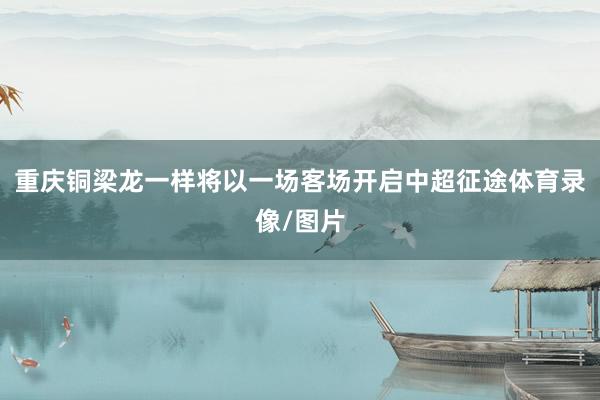 重庆铜梁龙一样将以一场客场开启中超征途体育录像/图片