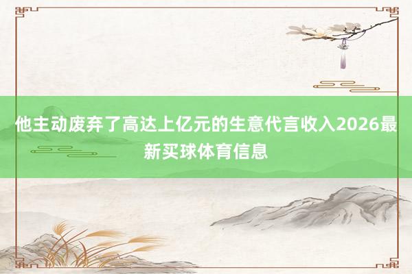 他主动废弃了高达上亿元的生意代言收入2026最新买球体育信息