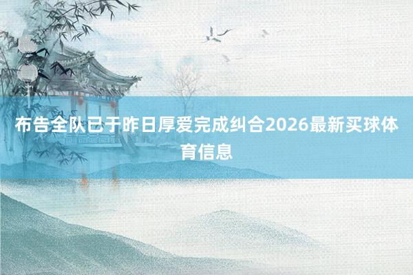 布告全队已于昨日厚爱完成纠合2026最新买球体育信息