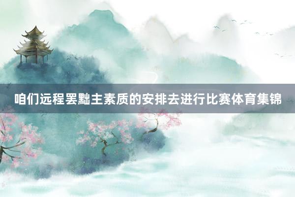 咱们远程罢黜主素质的安排去进行比赛体育集锦