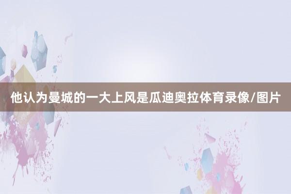 他认为曼城的一大上风是瓜迪奥拉体育录像/图片