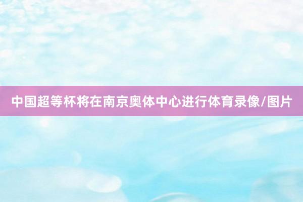 中国超等杯将在南京奥体中心进行体育录像/图片