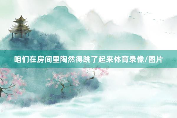 咱们在房间里陶然得跳了起来体育录像/图片