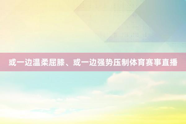 或一边温柔屈膝、或一边强势压制体育赛事直播
