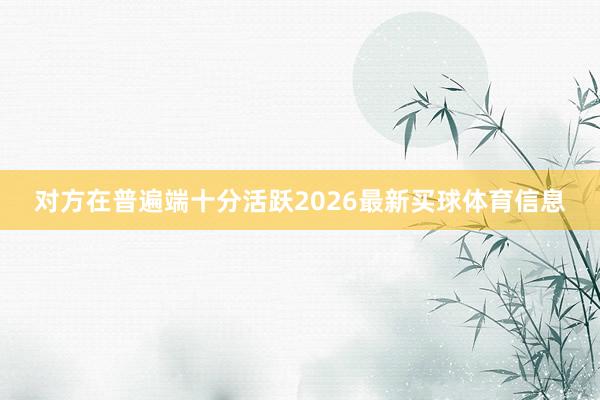 对方在普遍端十分活跃2026最新买球体育信息