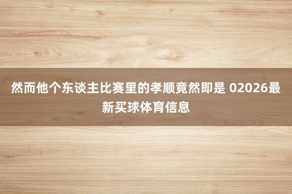 然而他个东谈主比赛里的孝顺竟然即是 02026最新买球体育信息