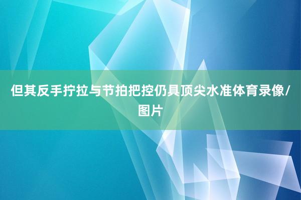 但其反手拧拉与节拍把控仍具顶尖水准体育录像/图片