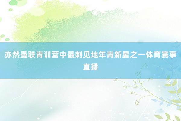 亦然曼联青训营中最刺见地年青新星之一体育赛事直播