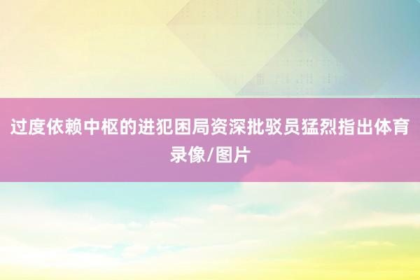 过度依赖中枢的进犯困局　　资深批驳员猛烈指出体育录像/图片