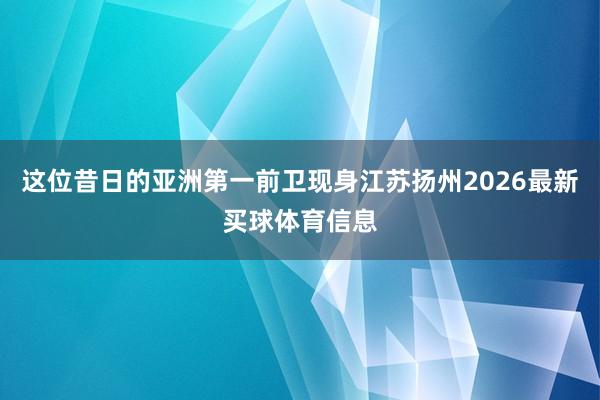 这位昔日的亚洲第一前卫现身江苏扬州2026最新买球体育信息