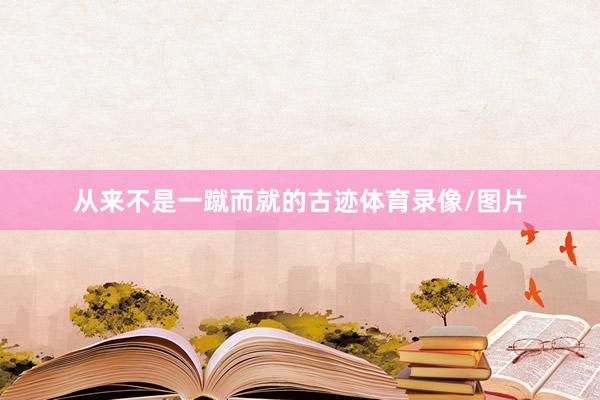 从来不是一蹴而就的古迹体育录像/图片