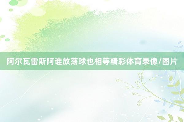 阿尔瓦雷斯阿谁放荡球也相等精彩体育录像/图片