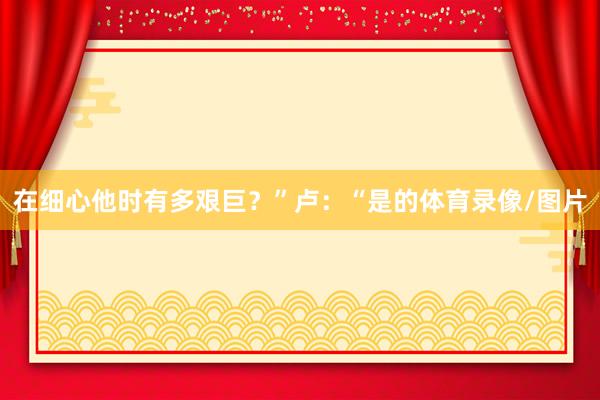 在细心他时有多艰巨?”卢:“是的体育录像/图片