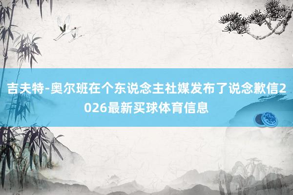 吉夫特-奥尔班在个东说念主社媒发布了说念歉信2026最新买球体育信息
