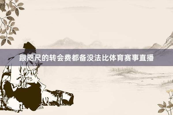 跟咫尺的转会费都备没法比体育赛事直播