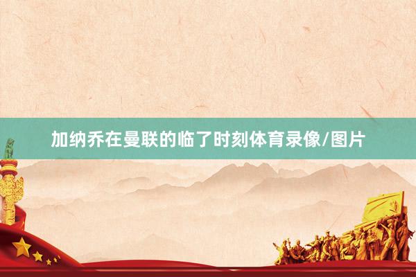 加纳乔在曼联的临了时刻体育录像/图片