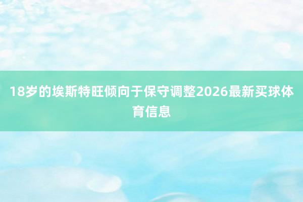 18岁的埃斯特旺倾向于保守调整2026最新买球体育信息