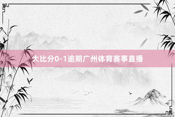 大比分0-1逾期广州体育赛事直播