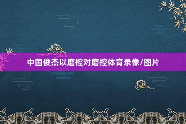 中国俊杰以磨控对磨控体育录像/图片