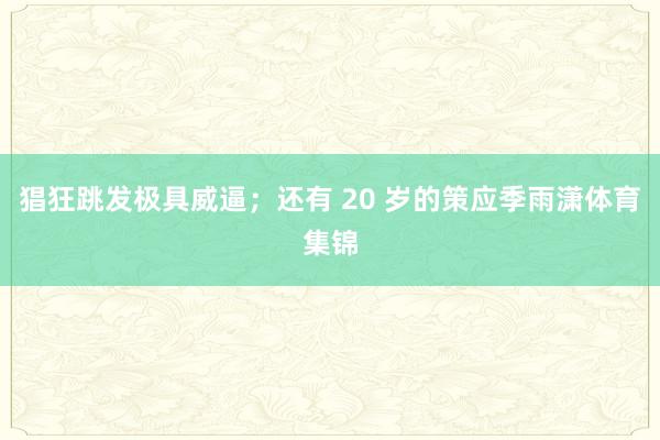 猖狂跳发极具威逼；还有 20 岁的策应季雨潇体育集锦