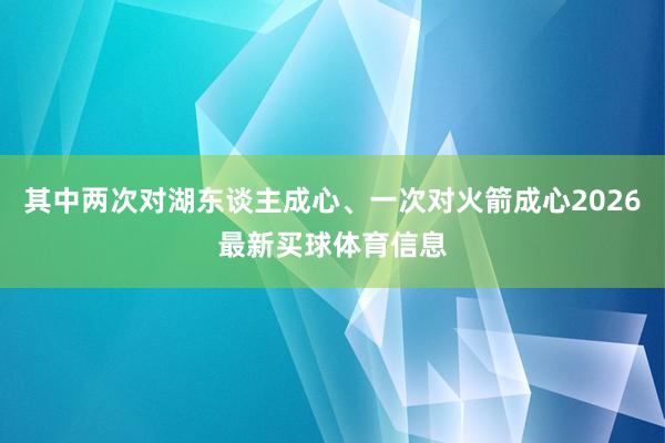 其中两次对湖东谈主成心、一次对火箭成心2026最新买球体育信息