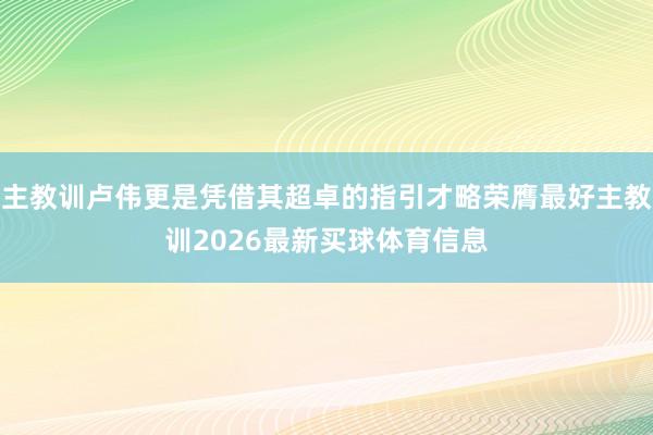 主教训卢伟更是凭借其超卓的指引才略荣膺最好主教训2026最新买球体育信息