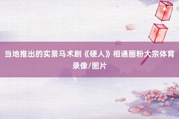 当地推出的实景马术剧《硬人》相通圈粉大宗体育录像/图片