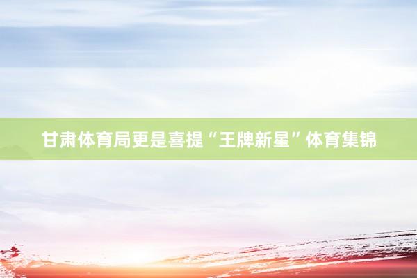 甘肃体育局更是喜提“王牌新星”体育集锦