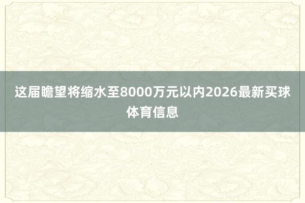 这届瞻望将缩水至8000万元以内2026最新买球体育信息