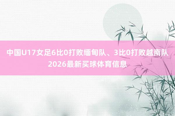 中国U17女足6比0打败缅甸队、3比0打败越南队2026最新买球体育信息