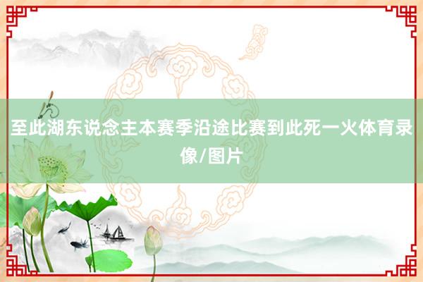 至此湖东说念主本赛季沿途比赛到此死一火体育录像/图片