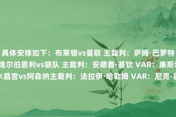 具体安排如下：布莱顿vs曼联 主裁判：萨姆·巴罗特 VAR：斯图尔特·阿特维尔伯恩利vs狼队 主裁判：安德鲁·基钦 VAR：康斯坦丁·哈王人达基斯水晶宫vs阿森纳主裁判：法拉伊·哈勒姆 VAR：尼克·霍普顿富勒姆vs纽卡主裁判：罗伯特·琼斯 VAR：詹姆斯·贝尔利物浦vs布伦特福德主裁判：达伦·英格兰 VAR：托尼·哈灵顿曼城vs阿斯顿维拉主裁判：安迪·马德利 VAR：蒂姆·伍德诺丁汉丛林vs伯恩茅斯主裁判：克雷格·鲍森 VAR：保罗·霍华德桑德兰vs切尔西主裁判：克里斯·卡瓦纳 VAR：马修·多诺霍热刺vs埃弗顿主裁判：迈克尔·奥利弗 VAR：保罗·蒂尔尼西汉姆联vs利兹联主裁判：安东尼·泰勒 VAR：约翰·布鲁克斯    体育赛事直播