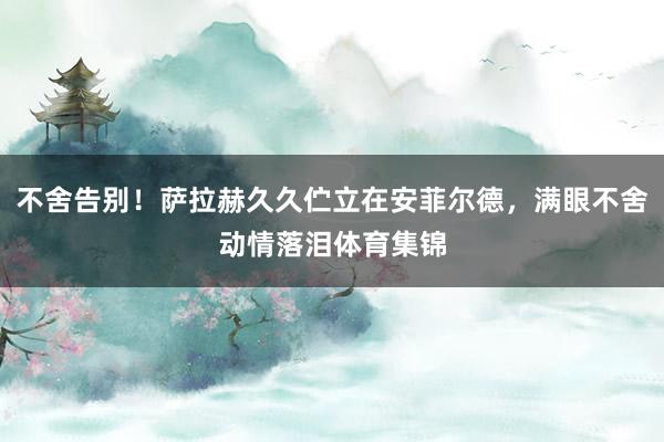 不舍告别！萨拉赫久久伫立在安菲尔德，满眼不舍动情落泪体育集锦