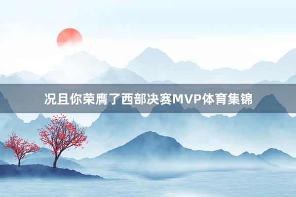 况且你荣膺了西部决赛MVP体育集锦