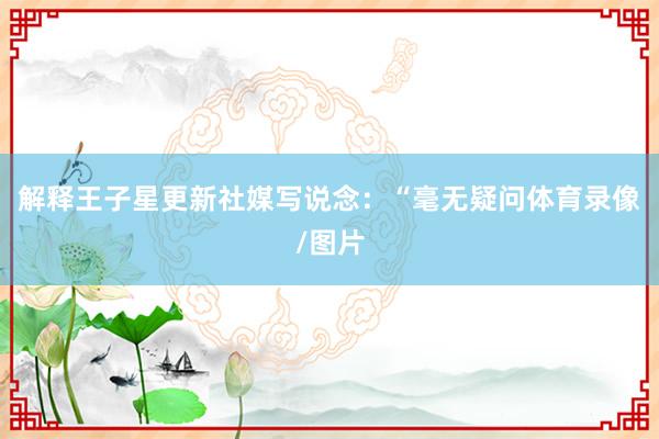 解释王子星更新社媒写说念:“毫无疑问体育录像/图片