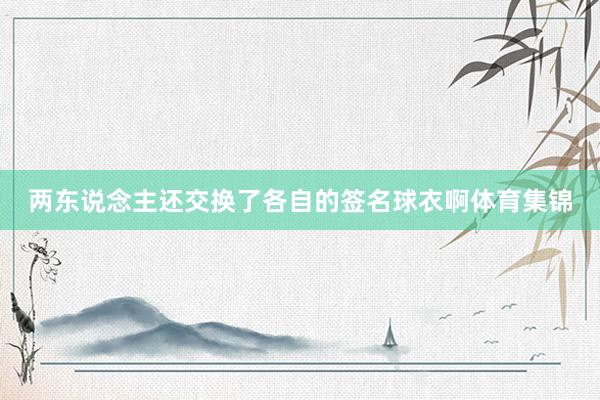 两东说念主还交换了各自的签名球衣啊体育集锦