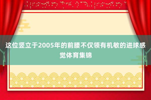 这位竖立于2005年的前腰不仅领有机敏的进球感觉体育集锦