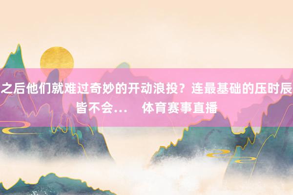 之后他们就难过奇妙的开动浪投?连最基础的压时辰皆不会… 体育赛事直播