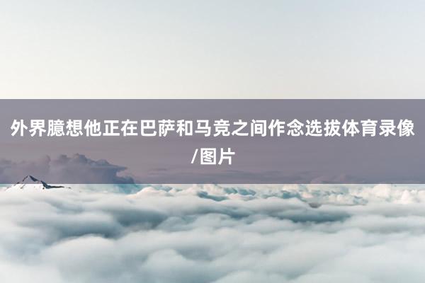 外界臆想他正在巴萨和马竞之间作念选拔体育录像/图片